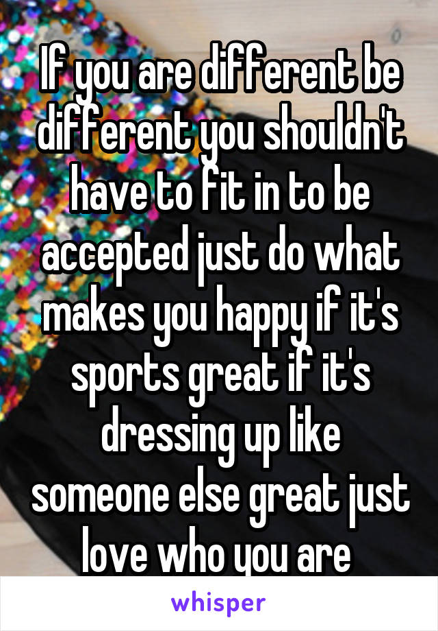 If you are different be different you shouldn't have to fit in to be accepted just do what makes you happy if it's sports great if it's dressing up like someone else great just love who you are 