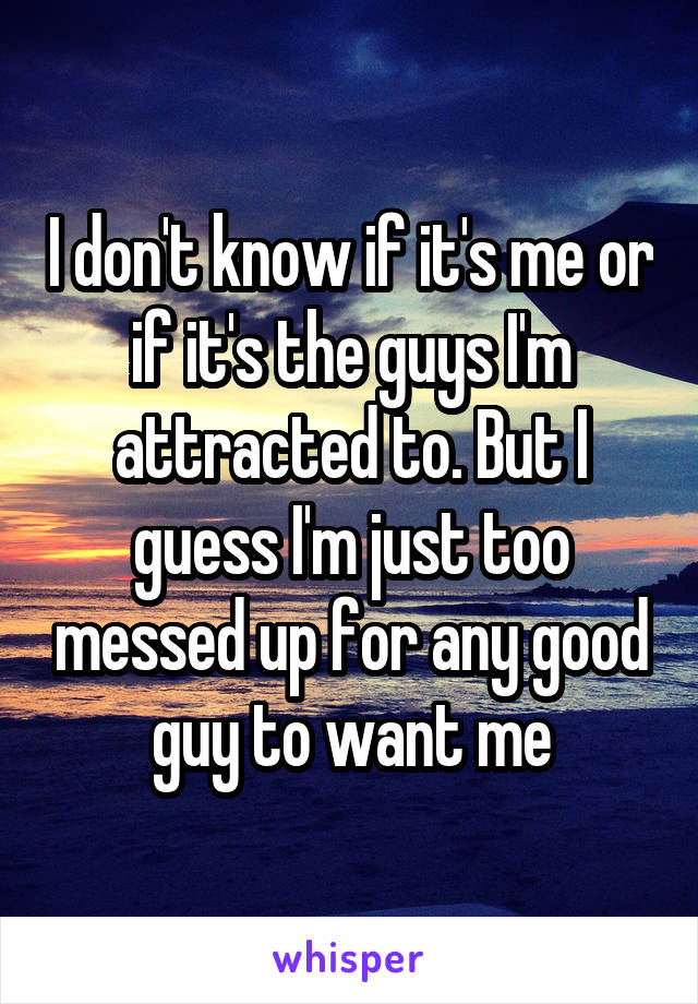 I don't know if it's me or if it's the guys I'm attracted to. But I guess I'm just too messed up for any good guy to want me