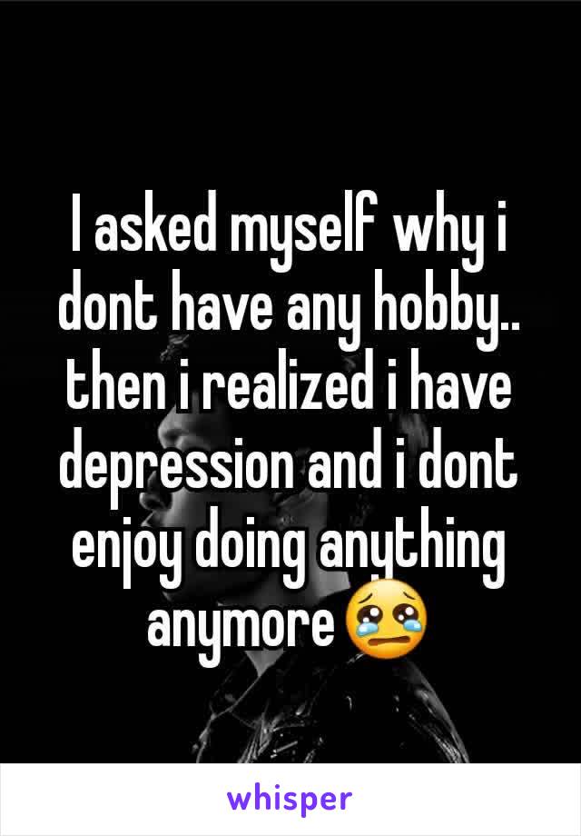 I asked myself why i dont have any hobby.. then i realized i have depression and i dont enjoy doing anything anymore😢