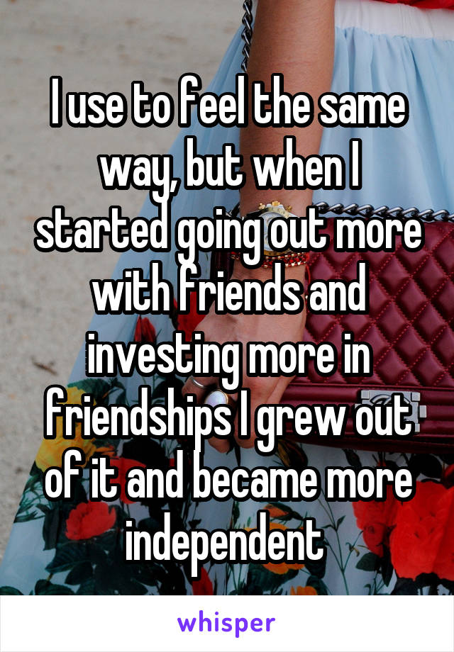 I use to feel the same way, but when I started going out more with friends and investing more in friendships I grew out of it and became more independent 