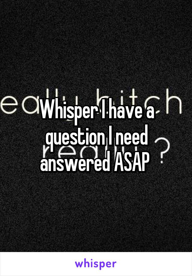 Whisper I have a question I need answered ASAP 