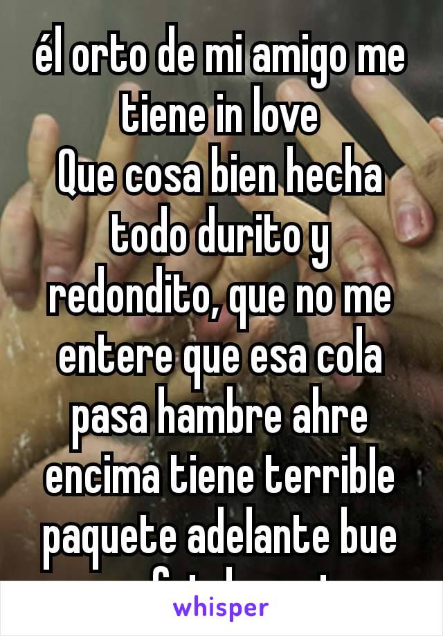 él orto de mi amigo me tiene in love
Que cosa bien hecha  todo durito y redondito, que no me entere que esa cola pasa hambre ahre encima tiene terrible paquete adelante bue me fui al carajo