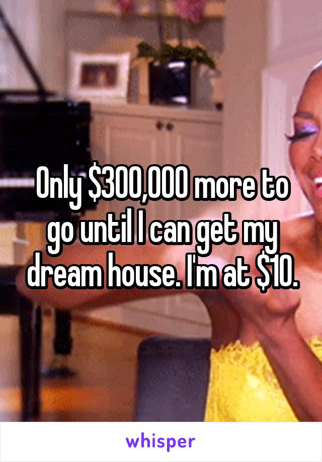 Only $300,000 more to go until I can get my dream house. I'm at $10.