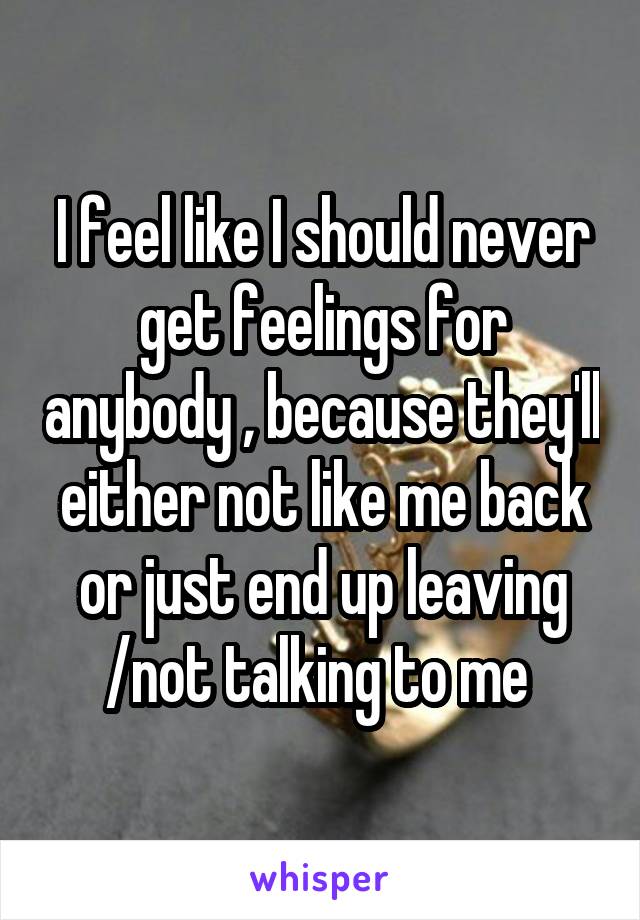 I feel like I should never get feelings for anybody , because they'll either not like me back or just end up leaving /not talking to me 