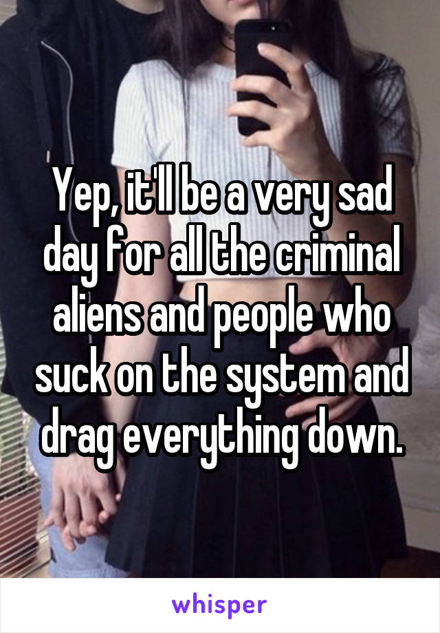 Yep, it'll be a very sad day for all the criminal aliens and people who suck on the system and drag everything down.