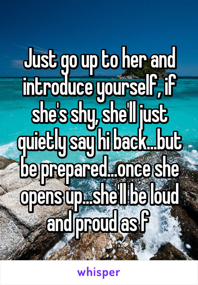 Just go up to her and introduce yourself, if she's shy, she'll just quietly say hi back...but be prepared...once she opens up...she'll be loud and proud as f 