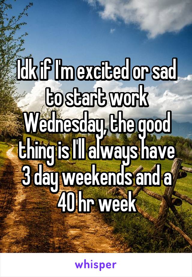 Idk if I'm excited or sad to start work Wednesday, the good thing is I'll always have 3 day weekends and a 40 hr week