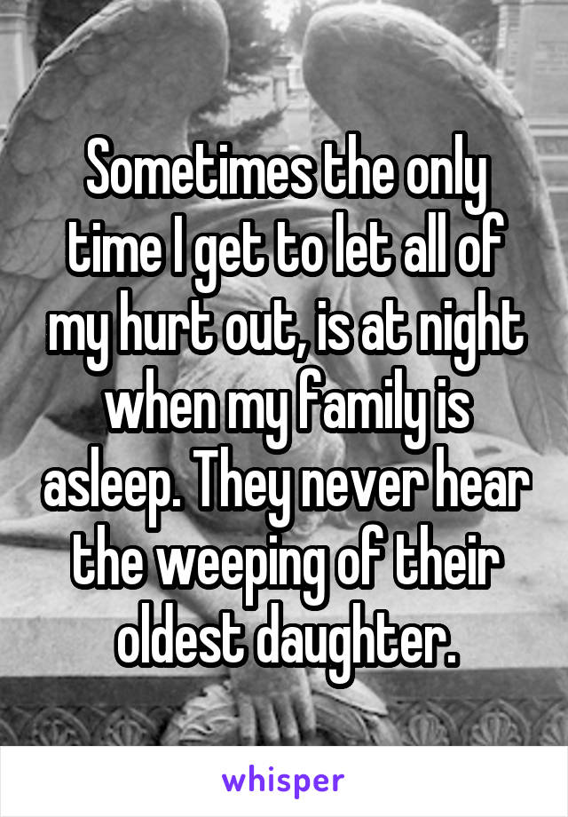 Sometimes the only time I get to let all of my hurt out, is at night when my family is asleep. They never hear the weeping of their oldest daughter.