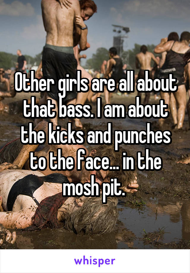 Other girls are all about that bass. I am about the kicks and punches to the face... in the mosh pit. 