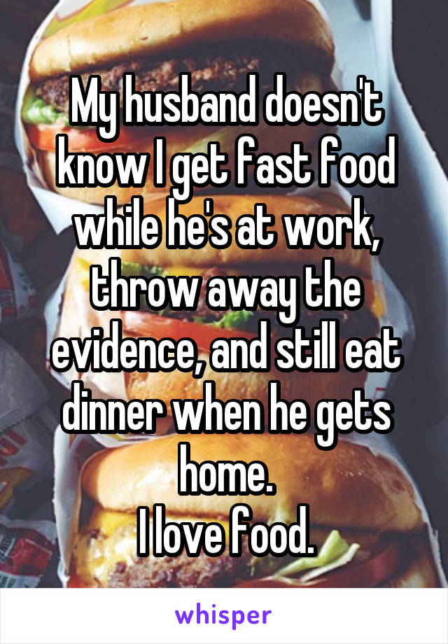 My husband doesn't know I get fast food while he's at work, throw away the evidence, and still eat dinner when he gets home.
I love food.