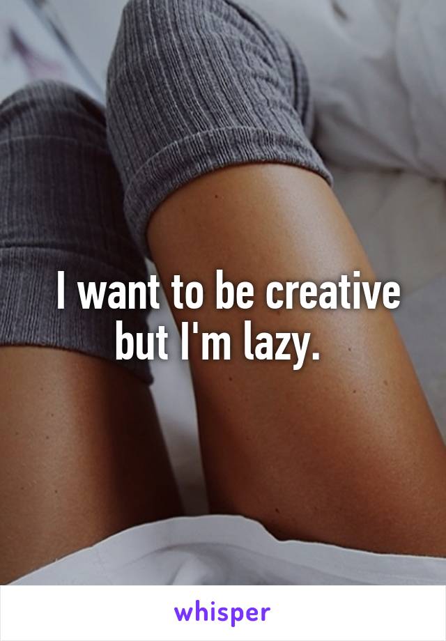  I want to be creative but I'm lazy. 