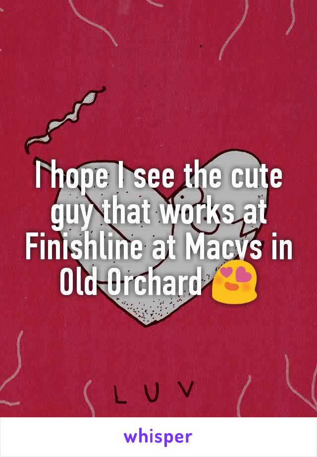 I hope I see the cute guy that works at Finishline at Macys in Old Orchard 😍