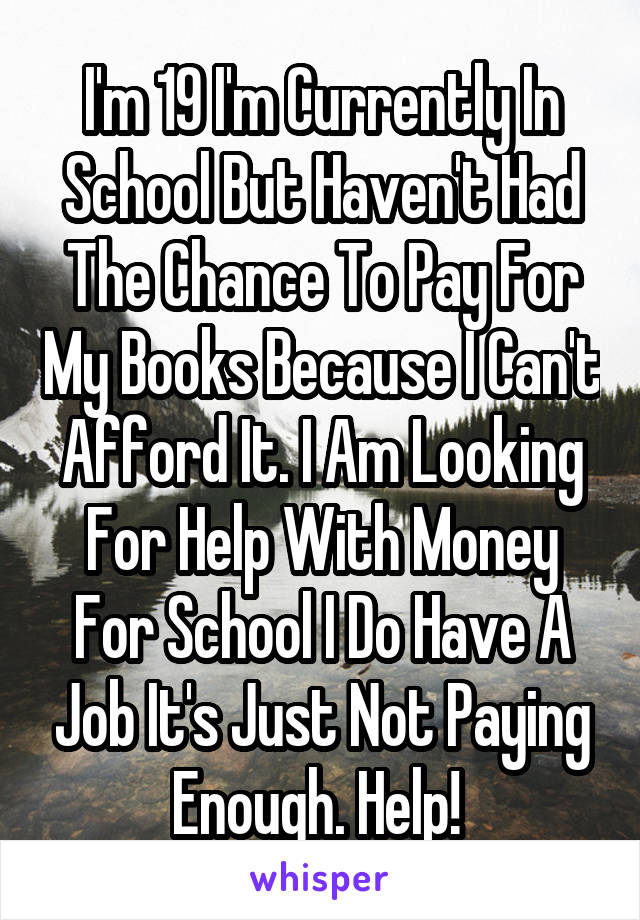 I'm 19 I'm Currently In School But Haven't Had The Chance To Pay For My Books Because I Can't Afford It. I Am Looking For Help With Money For School I Do Have A Job It's Just Not Paying Enough. Help! 