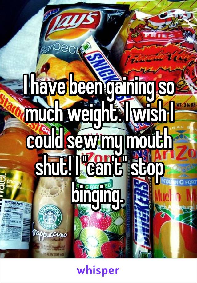 I have been gaining so much weight. I wish I could sew my mouth shut! I "can't" stop binging. 