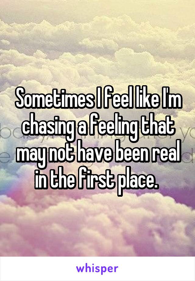 Sometimes I feel like I'm chasing a feeling that may not have been real in the first place. 