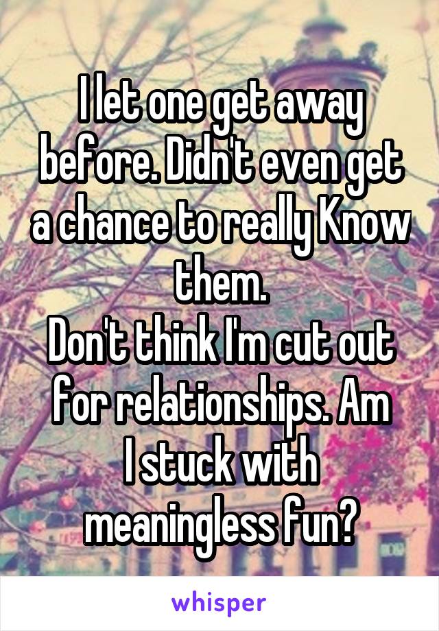 I let one get away before. Didn't even get a chance to really Know them.
Don't think I'm cut out for relationships. Am
I stuck with meaningless fun?