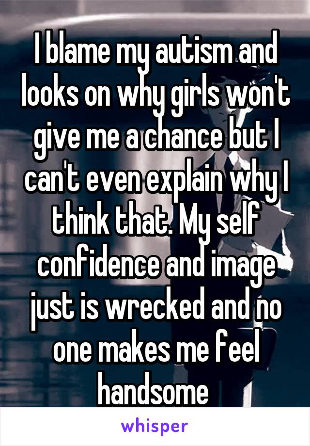 I blame my autism and looks on why girls won't give me a chance but I can't even explain why I think that. My self confidence and image just is wrecked and no one makes me feel handsome 