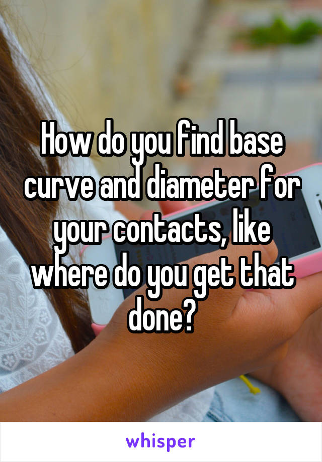 How do you find base curve and diameter for your contacts, like where do you get that done?