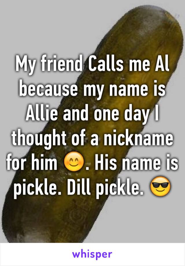 My friend Calls me Al because my name is Allie and one day I thought of a nickname for him 😊. His name is pickle. Dill pickle. 😎