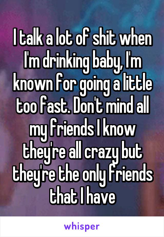 I talk a lot of shit when I'm drinking baby, I'm known for going a little too fast. Don't mind all my friends I know they're all crazy but they're the only friends that I have