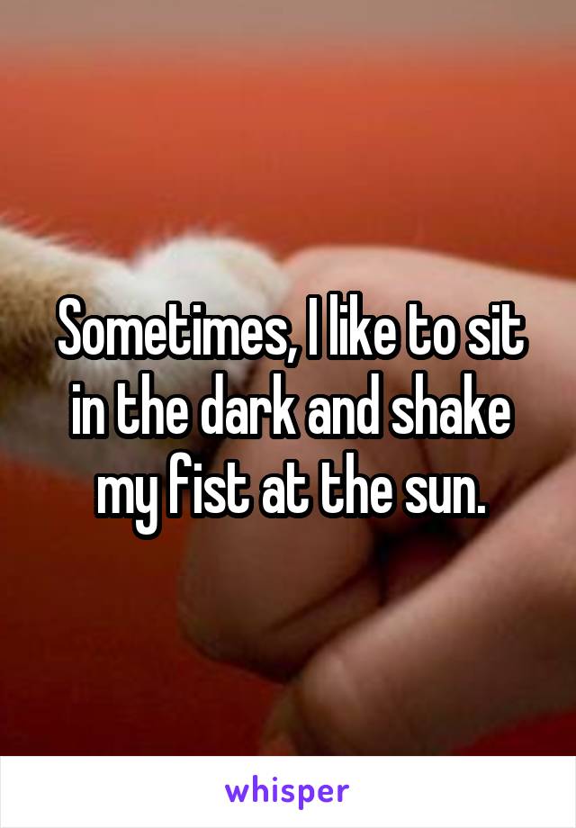 Sometimes, I like to sit in the dark and shake my fist at the sun.