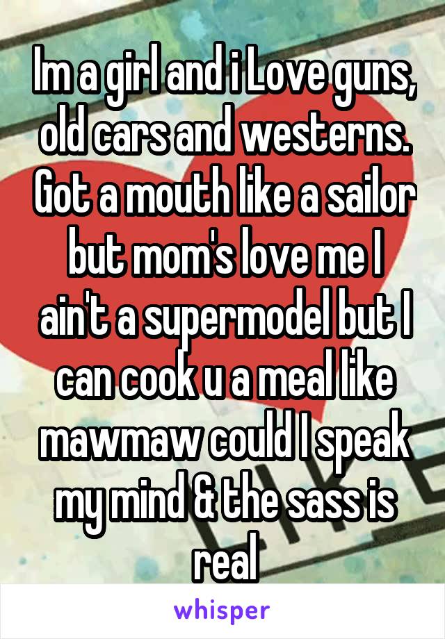 Im a girl and i Love guns, old cars and westerns. Got a mouth like a sailor but mom's love me I ain't a supermodel but I can cook u a meal like mawmaw could I speak my mind & the sass is real