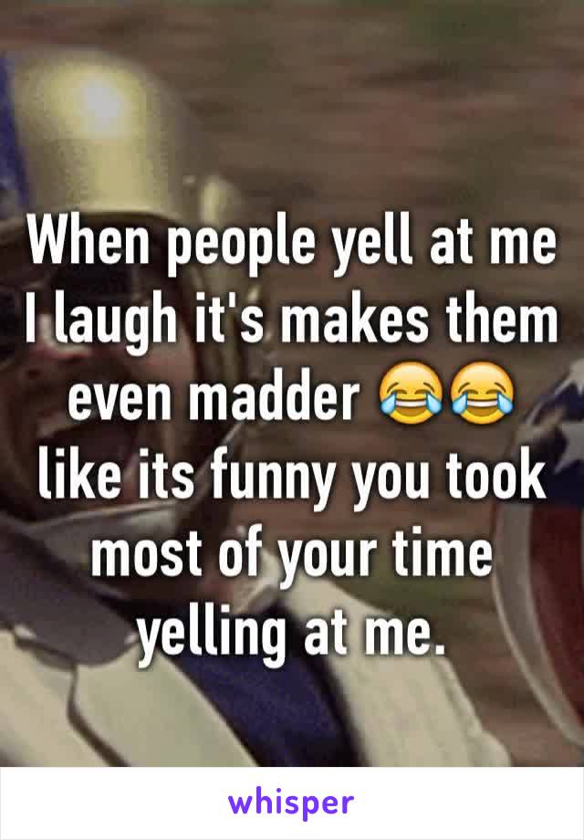 When people yell at me I laugh it's makes them even madder 😂😂 like its funny you took most of your time yelling at me.