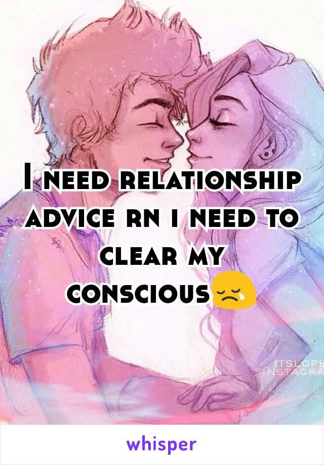 I need relationship advice rn i need to clear my conscious😢