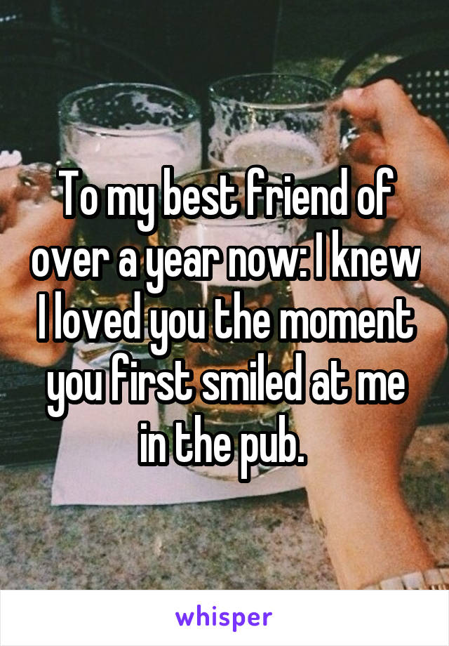 To my best friend of over a year now: I knew I loved you the moment you first smiled at me in the pub. 