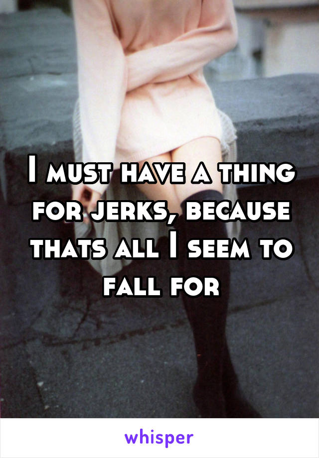 I must have a thing for jerks, because thats all I seem to fall for