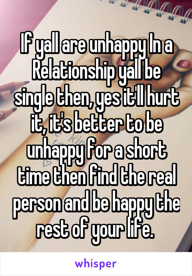 If yall are unhappy In a Relationship yall be single then, yes it'll hurt it, it's better to be unhappy for a short time then find the real person and be happy the rest of your life. 