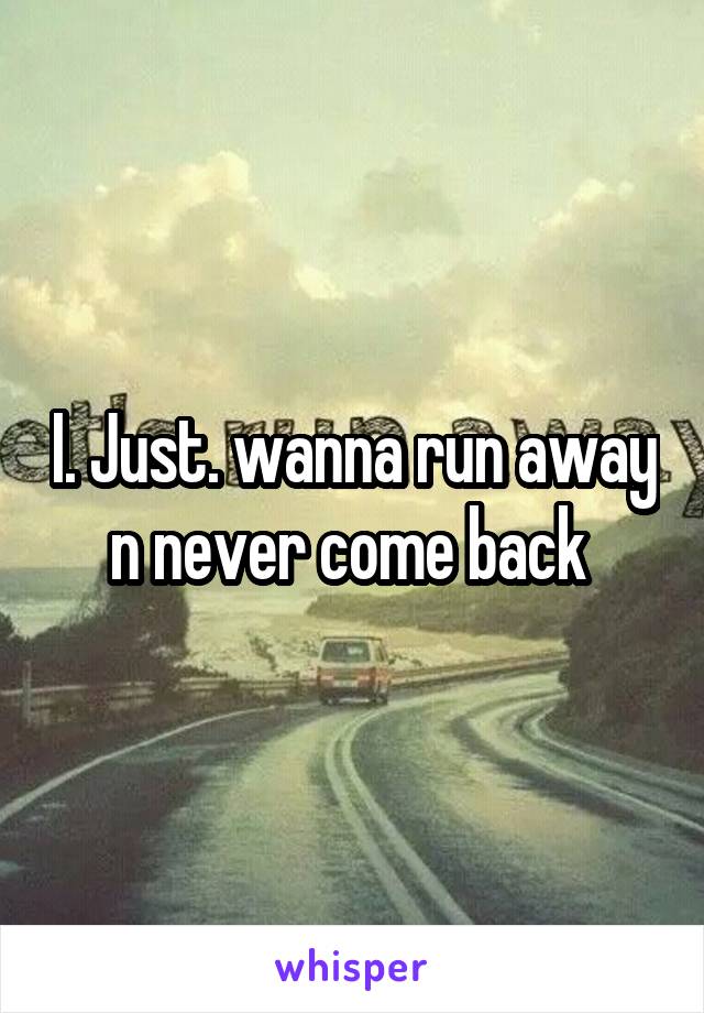 I. Just. wanna run away n never come back 