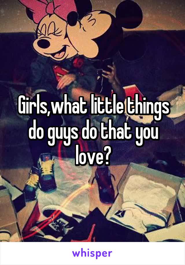 Girls,what little things do guys do that you love?