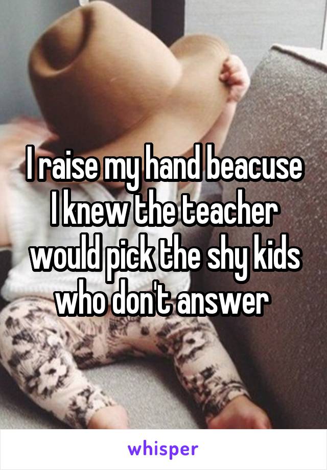 I raise my hand beacuse I knew the teacher would pick the shy kids who don't answer 