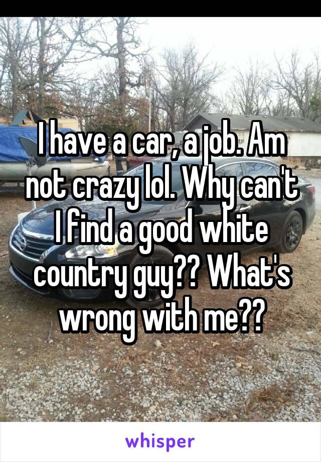 I have a car, a job. Am not crazy lol. Why can't I find a good white country guy?? What's wrong with me??