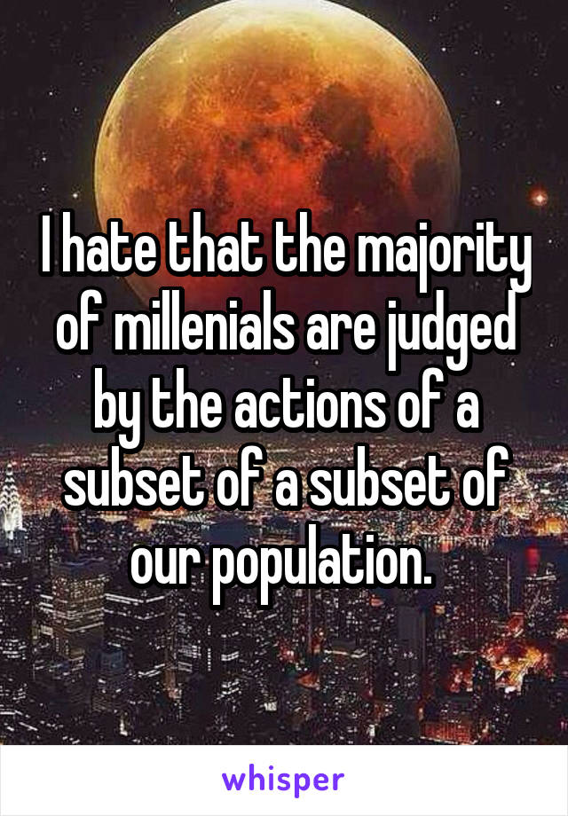 I hate that the majority of millenials are judged by the actions of a subset of a subset of our population. 