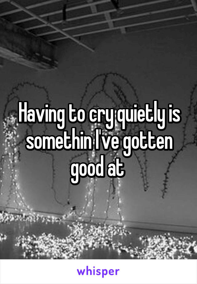 Having to cry quietly is somethin I've gotten good at 