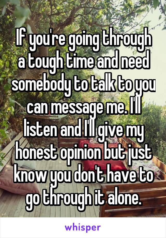 If you're going through a tough time and need somebody to talk to you can message me. I'll listen and I'll give my honest opinion but just know you don't have to go through it alone.