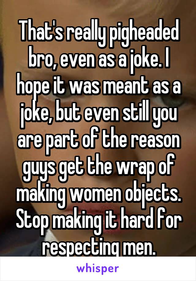 That's really pigheaded bro, even as a joke. I hope it was meant as a joke, but even still you are part of the reason guys get the wrap of making women objects. Stop making it hard for respecting men.