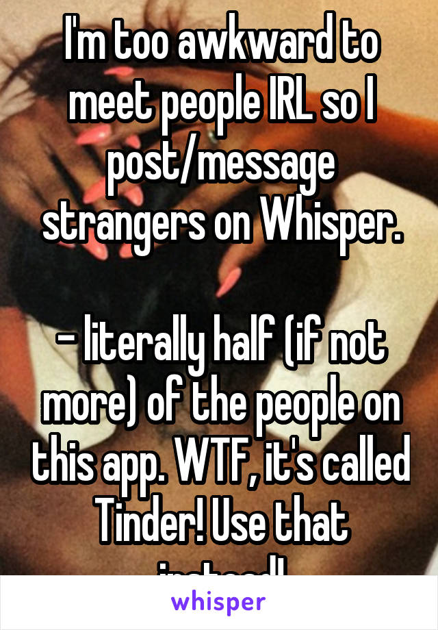 I'm too awkward to meet people IRL so I post/message strangers on Whisper.

- literally half (if not more) of the people on this app. WTF, it's called Tinder! Use that instead!