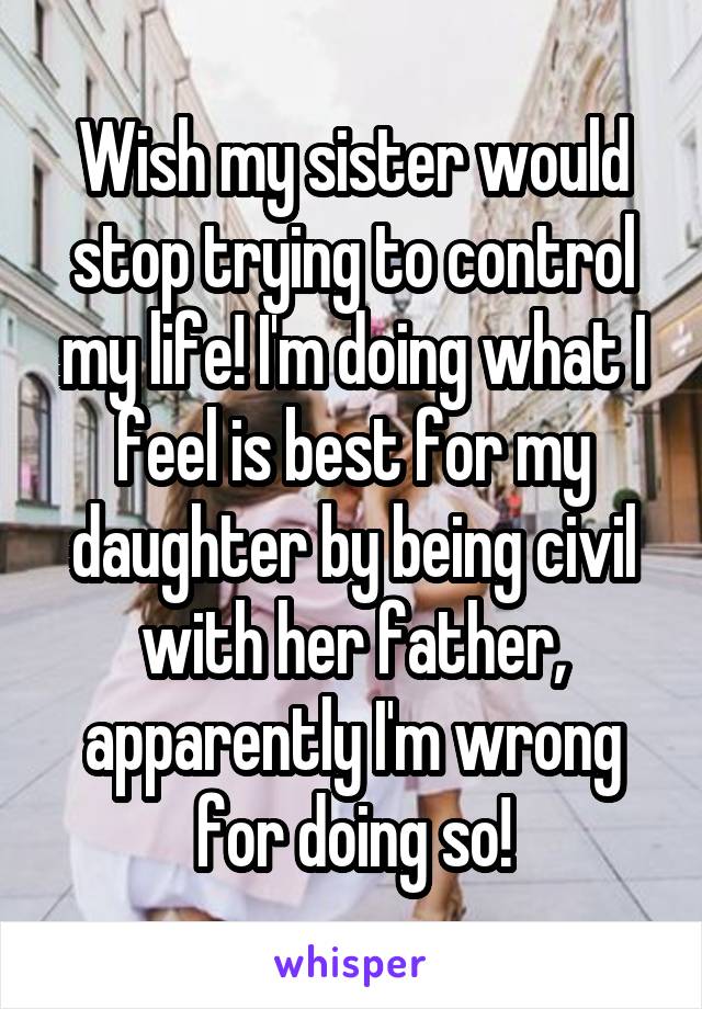 Wish my sister would stop trying to control my life! I'm doing what I feel is best for my daughter by being civil with her father, apparently I'm wrong for doing so!