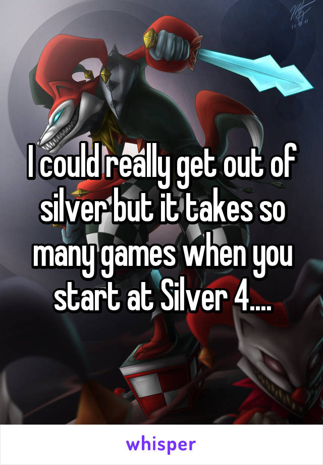 I could really get out of silver but it takes so many games when you start at Silver 4....