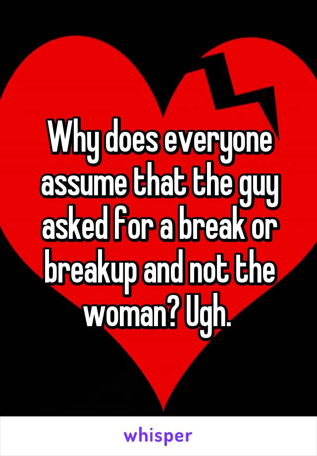 Why does everyone assume that the guy asked for a break or breakup and not the woman? Ugh. 