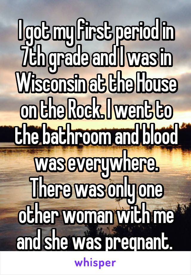 I got my first period in 7th grade and I was in Wisconsin at the House on the Rock. I went to the bathroom and blood was everywhere. There was only one other woman with me and she was pregnant. 