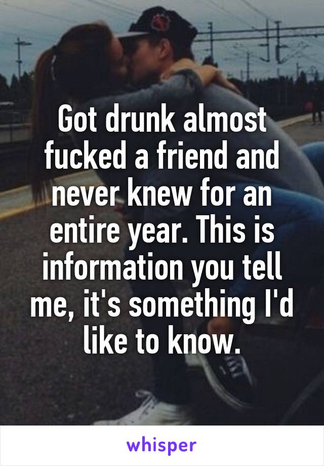 Got drunk almost fucked a friend and never knew for an entire year. This is information you tell me, it's something I'd like to know.