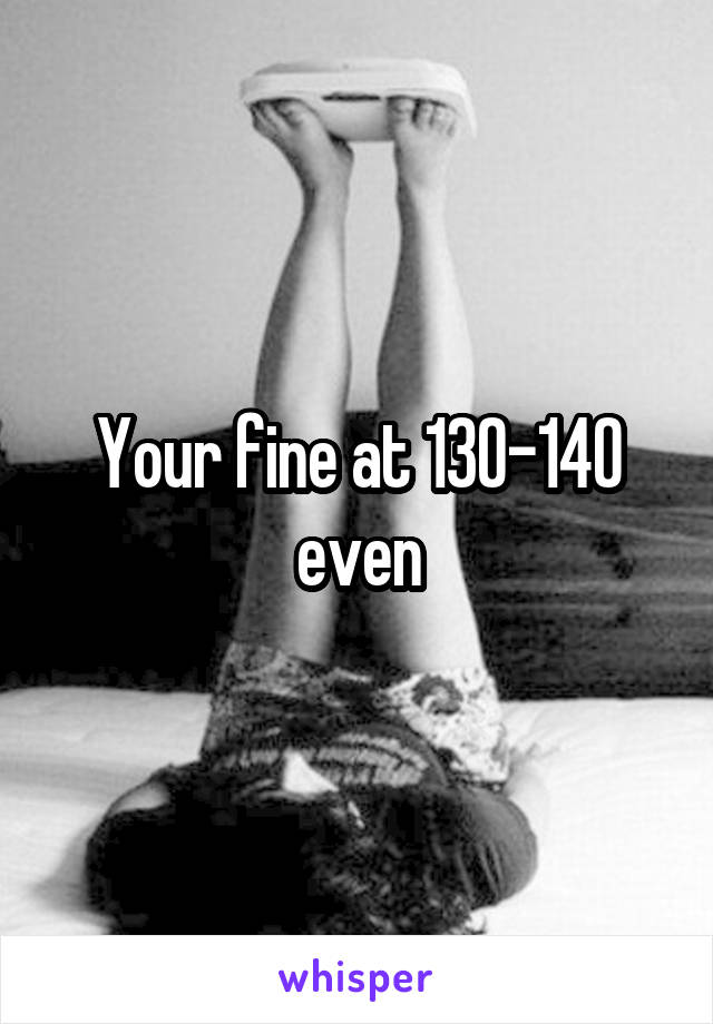 Your fine at 130-140 even