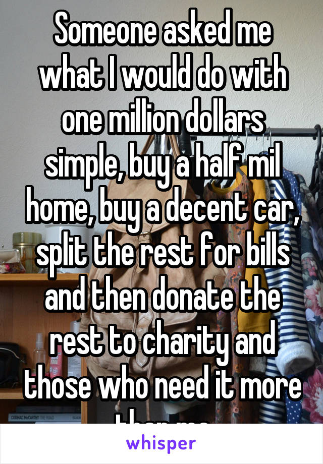 Someone asked me what I would do with one million dollars simple, buy a half mil home, buy a decent car, split the rest for bills and then donate the rest to charity and those who need it more than me