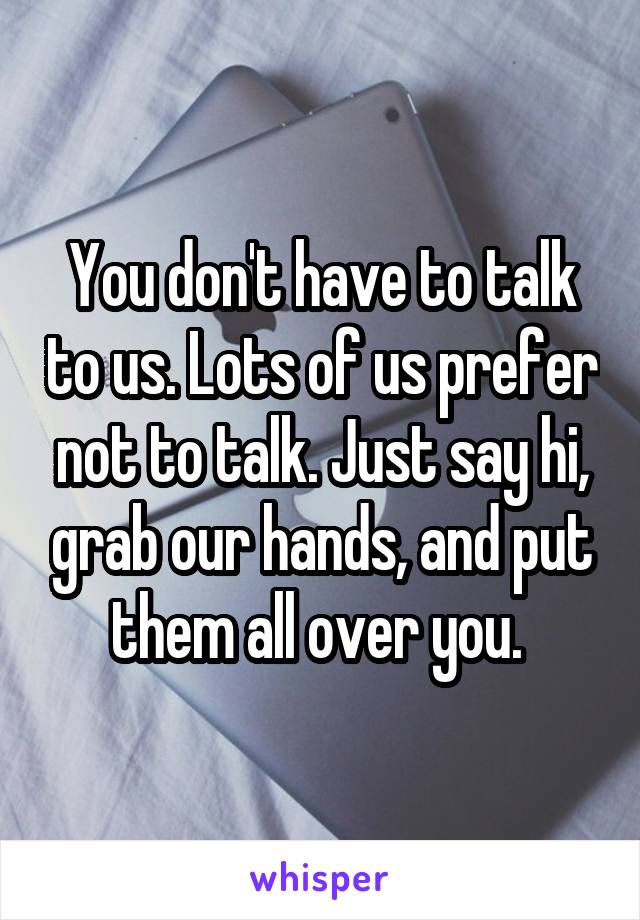 You don't have to talk to us. Lots of us prefer not to talk. Just say hi, grab our hands, and put them all over you. 