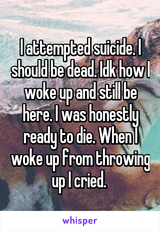 I attempted suicide. I should be dead. Idk how I woke up and still be here. I was honestly ready to die. When I woke up from throwing up I cried. 