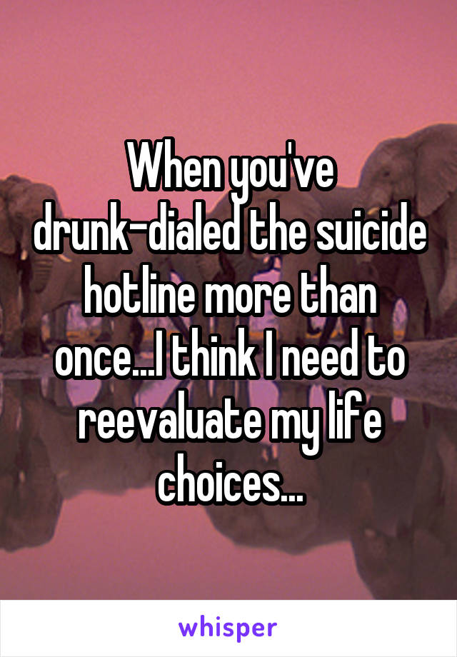 When you've drunk-dialed the suicide hotline more than once...I think I need to reevaluate my life choices...